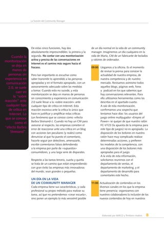 Elaborado por AERCO y Territorio creativo 8
La función del Community Manager
De estas cinco funciones, hay dos
absolutamente imprescindibles: la primera y la
segunda. No contar con una monitorización
activa y precisa de las conversaciones en
Internet es el camino más seguro hacia el
fracaso.
Pero tan importante es escuchar como
saber transmitir lo aprendido a las personas
apropiadas y en el formato apropiado, con un
asesoramiento adecuado sobre las medidas
a tomar. Cuando esto no sucede, y esta
monitorización se deja en manos de personas
sin conocimiento y experiencia en comunicación
2.0 suele llevar a la «sobre reacción» ante
cualquier tipo de crítica en Internet. Esta
reacción excesiva ante la crítica lo único que
hace es justificar y amplificar estas críticas
(un fenómeno que se conoce como «efecto
Barbra Streisand»). Cuando no hay un CM para
asesorar al respecto, las empresas cometen el
error de reaccionar ante una crítica en un blog
con acciones tan peculiares (y reales) como
denunciar al que ha puesto el comentario,
hacerle seguir por detectives, amenazarle,
escribir comentarios falsos defendiendo
a la empresa por parte de «supuestos»
consumidores, y una larga serie de disparates.
Respecto a las tareas tercera, cuarta y quinta
se trata de un camino que están emprendiendo
con gran éxito las empresas más innovadoras
del mundo, sean grandes o pequeñas.
Un día en la vida
de un Community Manager
Cada empresa tiene sus características, y cada
profesional su propio método para realizar su
tarea, así que no pretendemos «crear escuela»,
sino poner un ejemplo lo más verosímil posible
de un día normal en la vida de un community
manager. Imaginemos un día cualquiera en la
vida de María, CM de un fabricante de teclados
y ratones de ordenador.
09:00. Llegamos a la oficina. Es el momento
de revisar la prensa para conocer la
actualidad de nuestra empresa, de
nuestra competencia y de nuestro
mercado. Revisamos asimismo todos
aquellos blogs, páginas web, foros
y  podcast en los que sabemos que
hay conversaciones relevantes. Para
ello utilizamos herramientas como las
descritas en el apartado cuarto.
A raíz de esta monitorización,
confirmamos una sospecha que
teníamos hace días: los usuarios del
juego online multijugador «Empire of
Power» se quejan de que nuestro ratón
FC-V123 (la apuesta de la empresa para
este tipo de juegos) no es apropiado. La
disposición de los botones en nuestro
ratón hace muy complicado realizar
determinadas acciones, y prefieren
los modelos de la competencia, con
una disposición de los botones más
apropiadas para el juego.
A la vista de esta información,
solicitamos reunirnos con el
departamento de ventas, el
departamento de marketing, y el
departamento de desarrollo para
comentarles este hecho.
11:00. Actualización de contenidos en los
diversos canales en los que la empresa
tiene presencia: organizamos con
nuestros colaboradores la inclusión de los
nuevos contenidos de hoy en nuestros
Cuando la
monitorización
se deja en
manos de
personas sin
experiencia en
comunicación
2.0, se suele
caer en
la “sobre
reacción” ante
cualquier tipo
de crítica en
Internet. Lo
que se conoce
como el
“efecto Barbra
Streisand”.
 