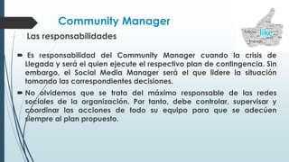 Community Manager
Las responsabilidades
 Es responsabilidad del Community Manager cuando la crisis de
Llegada y será el quien ejecute el respectivo plan de contingencia. Sin
embargo, el Social Media Manager será el que lidere la situación
tomando las correspondientes decisiones.
 No olvidemos que se trata del máximo responsable de las redes
sociales de la organización. Por tanto, debe controlar, supervisar y
coordinar las acciones de todo su equipo para que se adecúen
siempre al plan propuesto.
 