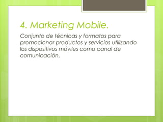 4. Marketing Mobile.
Conjunto de técnicas y formatos para
promocionar productos y servicios utilizando
los dispositivos móviles como canal de
comunicación.
 