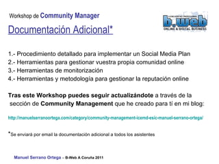 Documentación Adicional* 1.- Procedimiento detallado para implementar un Social Media Plan 2.- Herramientas para gestionar vuestra propia comunidad online 3.- Herramientas de monitorización 4.- Herramientas y metodología para gestionar la reputación online Tras este Workshop puedes seguir actualizándote  a través de la sección de  Community Management  que he creado para tí en mi blog: http:// manuelserranoortega.com / category / community - management - icemd - esic - manuel -serrano-ortega/   * Se enviará por email la documentación adicional a todos los asistentes 