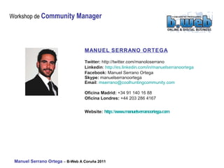 MANUEL SERRANO ORTEGA Twitter:  http://twitter.com/manoloserrano Linkedin :  http://es.linkedin.com/in/manuelserranoortega   Facebook:   Manuel Serrano Ortega Skype:  manuelserranoortega Email :  [email_address]   Oficina Madrid:  +34 91 140 16 88 Oficina Londres:  +44 203 286 4167 Website:   http://www.manuelserranoortega.com   