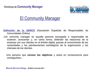 El Community Manager Definición de la AERCO   (Asociación Española de Responsables de Comunidades Online):  «Un comunity manager es aquella persona encargada o responsable de sostener, acrecentar y, en cierta forma, defender las relaciones de la empresa con sus clientes en el ámbito digital, gracias al conocimiento de las necesidades y los planteamientos estratégicos de la organización y los intereses de los clientes.  Una persona que  conoce los objetivos  y actúa en consecuencia para conseguirlos».  