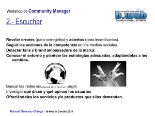 Revelar errores  (para corregirlos) y  aciertos  (para incentivarlos). Seguir las acciones de la competencia  en los medios sociales. Detectar fans y brand ambassadors de la marca . Conocer el entorno y plantear las estrategias adecuadas ,  adaptándolas a los cambios. Buscar las redes sociales afines al target Investigar  qué dicen y qué opinan los usuarios   Ofreciéndoles los servicios y/o productos que ellos demandan . 2.- Escuchar 