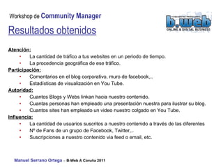 Resultados obtenidos Atención:   La cantidad de tráfico a tus websites en un periodo de tiempo. La procedencia geográfica de ese tráfico. Participación:   Comentarios en el blog corporativo, muro de facebook,.. Estadísticas de visualización en You Tube. Autoridad:   Cuantos Blogs y Webs linkan hacia nuestro contenido. Cuantas personas han empleado una presentación nuestra para ilustrar su blog.  Cuantos sites han empleado un video nuestro colgado en You Tube. Influencia:   La cantidad de usuarios suscritos a nuestro contenido a través de las diferentes  Nº de Fans de un grupo de Facebook, Twitter,.. Suscripciones a nuestro contenido via feed o email, etc.  