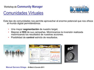 Este tipo de comunidades nos permite aprovechar el enorme potencial que nos ofrece el mundo digital permitiéndonos: Una mayor  segmentación  de nuestro target,  Mejorar el  ROI  de sus campañas. Minimizamos la inversión realizada maximizando los resultados de nuestras acciones. Posibilidad de  control  estricto de resultados.  Comunidades Virtuales 