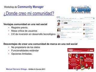 Ventajas comunidad en una red social Registro previo. Masa critica de usuarios 0 € de inversión en desarrollo tecnológico Desventajas de crear una comunidad de marca en una red social No propietario de los datos Funcionalidades estándar Opciones limitadas. ¿Donde creo mi comunidad? 