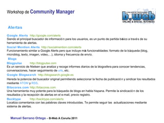 Alertas   Google Alerts http://google.com/alerts  Siendo el principal buscador de información para los usuarios, es un punto de partida básico a través de su  herramienta de alertas. Social Mention Alerts http://socialmention.com/alerts  Funcionamiento similar a Google Alerts pero que incluye más funcionalidades: formato de la búsqueda (blog,  microblog, texto, imagen, video,…), idioma y frecuencia de envío. Blogs   Blogpulse   http://blogpulse.com  Es un servicio de Nielsen que analiza y recoge informes diarios de la blogosfera para conocer tendencias,  conversaciones, hacer seguimiento de  urls , etc.  Google Blogsearch http://blogsearch.google.es  Hereda la potencia del buscador original permitiendo seleccionar la fecha de publicación y sindicar los  resultados mediante  ATOM  y  RSS . Bitacoras.com   http://bitacoras.com  Una herramienta muy potente para la búsqueda de blogs en habla hispana. Permite la sindicación de los  resultados y la recepción de alertas en el e-mail, previo registro. Backtype   http://backtype.com/alerts  Localiza comentarios con las palabras claves introducidas. Te permite seguir las  actualizaciones mediante  sistema de alertas. 