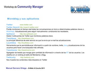 Microblog y sus aplicativos Twitter  www.twitter.com Twitter Search http://search.twitter.com/  Podrás monitorear en tiempo real todas las conversaciones en torno a determinadas palabras claves o  #hashtags . Actualizaciones para seguir manualmente o sindicando los resultados.  Splitweet   http://es.splitweet.com  Gestor multicuentas de Twitter que monitorea palabras-clave. Tweetbeep   http://tweetbeep.com  La principal diferencia de este servicio es que te envía por e-mail las actualizaciones. Locafollow   http://locafollow.com  Herramienta que te permitirá buscar información a partir de nombres,  twitts,  bios  y localizaciones de los usuarios para hacer una búsqueda más refinada.  Tweetmeme   http://tweetmeme.com  Agregador de tweets que recoge gran cantidad de información a través de los  RT  de los usuarios. Los clasifica en un ranking al estilo de Menéame o Digg. Twitt(url)y  http://twitturly.com  Nos muestra los contenidos más enlazados en Twitter 
