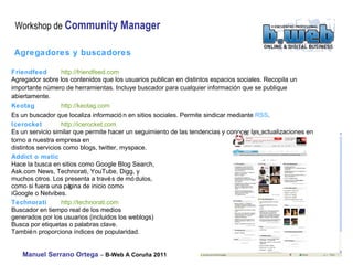 Agregadores y buscadores Friendfeed   http://friendfeed.com  Agregador sobre los contenidos que los usuarios publican en distintos espacios sociales. Recopila un importante  número de herramientas. Incluye buscador para cualquier información que se publique abiertamente. Keotag   http://keotag.com  Es un buscador que localiza información en sitios sociales. Permite sindicar mediante  RSS . Icerocket   http://icerocket.com  Es un servicio similar que permite hacer un seguimiento de las tendencias y conocer las actualizaciones en  torno a nuestra empresa en  distintos servicios como blogs, twitter, myspace. Addict o matic Hace la busca en sitios como Google Blog Search,  Ask.com News, Technorati, YouTube, Digg, y  muchos otros. Los presenta a través de módulos,  como si fuera una página de inicio como  iGoogle o Netvibes. Technorati   http://technorati.com  Buscador en tiempo real de los medios  generados por los usuarios (incluidos los weblogs)  Busca por etiquetas o palabras clave.  También proporciona índices de popularidad. 