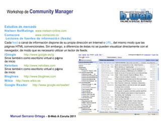 Estudios de mercado Nielsen NetRatings   www.nielsen-online.com  Comscore   www.comscore.co Lectores de fuentes de información (feeds) Cada  feed  o canal de información dispone de su propia dirección en Internet o  URL , del mismo modo que las páginas HTML convencionales. Sin embargo, a diferencia de éstas no se pueden visualizar directamente con el navegador, de modo que es necesario utilizar un lector de feeds. iGoogle   http://www.google.es/ig  Sirve también como escritorio virtual o página  de inicio Netvibes http://www.netvibes.com  Sirve también como escritorio virtual o página  de inicio Bloglines   http://www.bloglines.com  Wikio   http://www.wikio.es  Google Reader  http://www.google.es/reader/ 
