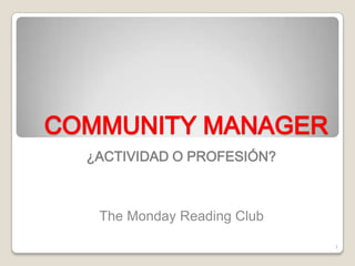 COMMUNITY MANAGER
  ¿ACTIVIDAD O PROFESIÓN?



   The Monday Reading Club

                             1
 