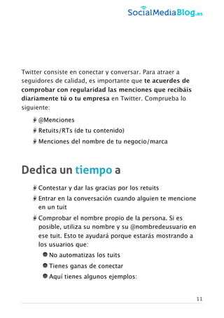 Twitter consiste en conectar y conversar. Para atraer a
seguidores de calidad, es importante que te acuerdes de
comprobar con regularidad las menciones que recibáis
diariamente tú o tu empresa en Twitter. Comprueba lo
siguiente:
@Menciones
Retuits/RTs (de tu contenido)
Menciones del nombre de tu negocio/marca
Dedica un tiempo a
Contestar y dar las gracias por los retuits
Entrar en la conversación cuando alguien te mencione
en un tuit
Comprobar el nombre propio de la persona. Si es
posible, utiliza su nombre y su @nombredeusuario en
ese tuit. Esto te ayudará porque estarás mostrando a
los usuarios que:
No automatizas los tuits
Tienes ganas de conectar
Aquí tienes algunos ejemplos:
11
 