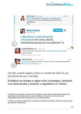¿Te ﬁjas cuando alguien utiliza tu nombre de pila? Yo soy
consciente de que sí lo hago.
Si dedicas un tiempo a seguir estas estrategias, animarás
a la conversación y atraerás a seguidores en Twitter.
7. Beatriz ha respondido a la @mención de Mariel en la que ésta recomendaba los post de su
blog. Fíjate en que Beatriz utiliza su nombre (Mariel), así como su nombre de usuario
(@MarielIsasi) para darle las gracias por sus amables palabras.
8. Dedica un tiempo a agradecerle a la gente los retuits de tu contenido. Utiliza su nombre de pila
para hacerlo más personal.
7
8
12
 