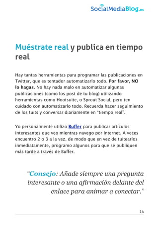 Muéstrate real y publica en tiempo
real
Hay tantas herramientas para programar las publicaciones en
Twitter, que es tentador automatizarlo todo. Por favor, NO
lo hagas. No hay nada malo en automatizar algunas
publicaciones (como los post de tu blog) utilizando
herramientas como Hootsuite, o Sprout Social, pero ten
cuidado con automatizarlo todo. Recuerda hacer seguimiento
de los tuits y conversar diariamente en “tiempo real”.
Yo personalmente utilizo Buffer para publicar artículos
interesantes que veo mientras navego por Internet. A veces
encuentro 2 o 3 a la vez, de modo que en vez de tuitearlos
inmediatamente, programo algunos para que se publiquen
más tarde a través de Buffer.
“Consejo: Añade siempre una pregunta
interesante o una afirmación delante del
enlace para animar a conectar.”
14
 