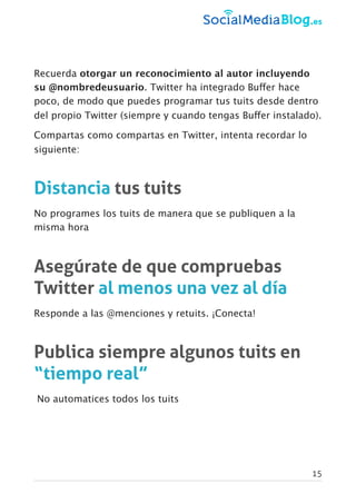 Recuerda otorgar un reconocimiento al autor incluyendo
su @nombredeusuario. Twitter ha integrado Buffer hace
poco, de modo que puedes programar tus tuits desde dentro
del propio Twitter (siempre y cuando tengas Buffer instalado).
Compartas como compartas en Twitter, intenta recordar lo
siguiente:
Distancia tus tuits
No programes los tuits de manera que se publiquen a la
misma hora
Asegúrate de que compruebas
Twitter al menos una vez al día
Responde a las @menciones y retuits. ¡Conecta!
Publica siempre algunos tuits en
“tiempo real”
No automatices todos los tuits
15
 