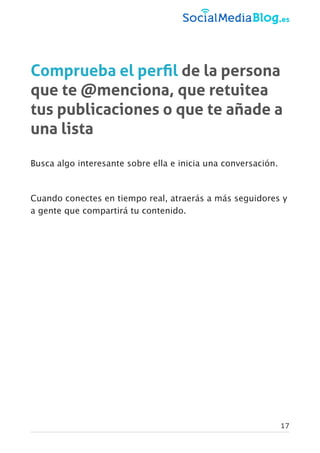 Comprueba el perﬁl de la persona
que te @menciona, que retuitea
tus publicaciones o que te añade a
una lista
Busca algo interesante sobre ella e inicia una conversación.
Cuando conectes en tiempo real, atraerás a más seguidores y
a gente que compartirá tu contenido.
17
 