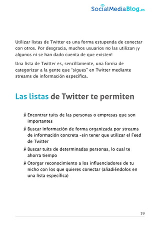 Utilizar listas de Twitter es una forma estupenda de conectar
con otros. Por desgracia, muchos usuarios no las utilizan ¡y
algunos ni se han dado cuenta de que existen!
Una lista de Twitter es, sencillamente, una forma de
categorizar a la gente que “sigues” en Twitter mediante
streams de información especíﬁca.
Las listas de Twitter te permiten
Encontrar tuits de las personas o empresas que son
importantes
Buscar información de forma organizada por streams
de información concreta –sin tener que utilizar el Feed
de Twitter
Buscar tuits de determinadas personas, lo cual te
ahorra tiempo
Otorgar reconocimiento a los inﬂuenciadores de tu
nicho con los que quieres conectar (añadiéndolos en
una lista especíﬁca)
19
 