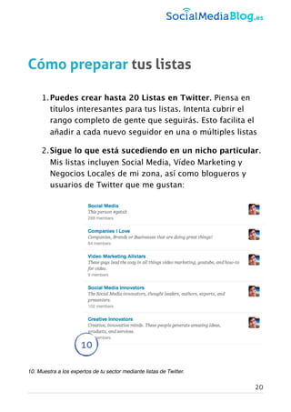 Cómo preparar tus listas
1.Puedes crear hasta 20 Listas en Twitter. Piensa en
títulos interesantes para tus listas. Intenta cubrir el
rango completo de gente que seguirás. Esto facilita el
añadir a cada nuevo seguidor en una o múltiples listas
2.Sigue lo que está sucediendo en un nicho particular.
Mis listas incluyen Social Media, Vídeo Marketing y
Negocios Locales de mi zona, así como blogueros y
usuarios de Twitter que me gustan:
10. Muestra a los expertos de tu sector mediante listas de Twitter.
10
20
 