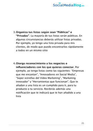 3.Organiza tus listas según sean “Públicas” o
“Privadas”. La mayoría de tus listas serán públicas. En
algunas circunstancias deberás utilizar listas privadas.
Por ejemplo, yo tengo una lista privada para mis
clientes, de modo que puedo encontrarlos rápidamente
a todos en un mismo sitio
4.Otorga reconocimiento a los negocios o
inﬂuenciadores con los que quieras conectar. Por
ejemplo, yo tengo listas como las siguientes: “Empresas
que me encantan”, “Innovadores en Social Media”,
“Súper estrellas del Vídeo Marketing”, “Marketing
innovador” y “Herramientas que funcionan”. Que te
añadan a una lista es un cumplido para ti, para tu
producto o tu servicio. Recibirás además una
notiﬁcación que te indicará que te han añadido a una
lista
21
 