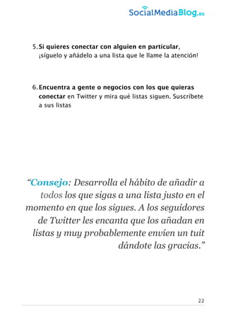 5.Si quieres conectar con alguien en particular,
¡síguelo y añádelo a una lista que le llame la atención!
6.Encuentra a gente o negocios con los que quieras
conectar en Twitter y mira qué listas siguen. Suscríbete
a sus listas
“Consejo: Desarrolla el hábito de añadir a
todos los que sigas a una lista justo en el
momento en que los sigues. A los seguidores
de Twitter les encanta que los añadan en
listas y muy probablemente envíen un tuit
dándote las gracias.”
22
 