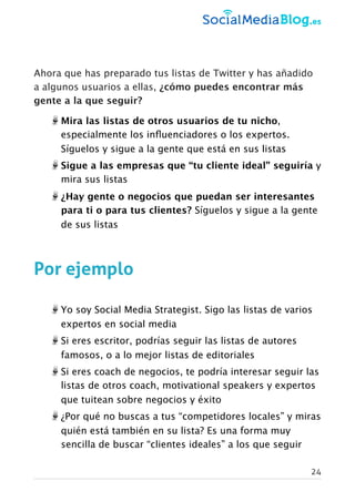 Ahora que has preparado tus listas de Twitter y has añadido
a algunos usuarios a ellas, ¿cómo puedes encontrar más
gente a la que seguir?
Mira las listas de otros usuarios de tu nicho,
especialmente los inﬂuenciadores o los expertos.
Síguelos y sigue a la gente que está en sus listas
Sigue a las empresas que “tu cliente ideal” seguiría y
mira sus listas
¿Hay gente o negocios que puedan ser interesantes
para ti o para tus clientes? Síguelos y sigue a la gente
de sus listas
Por ejemplo
Yo soy Social Media Strategist. Sigo las listas de varios
expertos en social media
Si eres escritor, podrías seguir las listas de autores
famosos, o a lo mejor listas de editoriales
Si eres coach de negocios, te podría interesar seguir las
listas de otros coach, motivational speakers y expertos
que tuitean sobre negocios y éxito
¿Por qué no buscas a tus “competidores locales” y miras
quién está también en su lista? Es una forma muy
sencilla de buscar “clientes ideales” a los que seguir
24
 