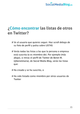 ¿Cómo encontrar las listas de otros
en Twitter?
Ve al usuario que quieres seguir. Haz scroll debajo de
su foto de perﬁl y pulsa sobre LISTAS
Verás todas las listas a las que la persona o empresa
está suscrita (o es miembro de). Por ejemplo (más
abajo), si miras el perﬁl de Twitter de Benet M.
(@benetmaria), de Social Media Blog, verás las listas
que:
Ha creado y se ha suscrito, o
Ha sido listado como miembro por otros usuarios de
Twitter
25
 