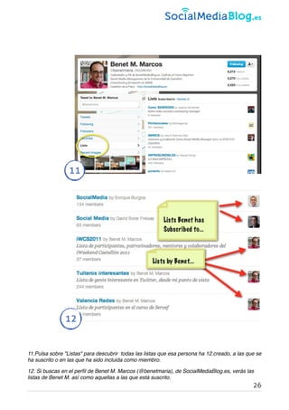 11
12
11.Pulsa sobre "Listas" para descubrir  todas las listas que esa persona ha 12.creado, a las que se
ha suscrito o en las que ha sido incluida como miembro.
12. Si buscas en el perﬁl de Benet M. Marcos (@benetmaria), de SocialMediaBlog.es, verás las
listas de Benet M. así como aquellas a las que está suscrito.
26
 