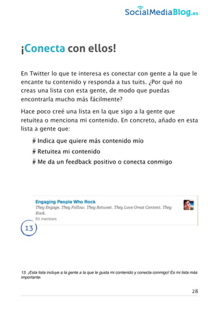 ¡Conecta con ellos!
En Twitter lo que te interesa es conectar con gente a la que le
encante tu contenido y responda a tus tuits. ¿Por qué no
creas una lista con esta gente, de modo que puedas
encontrarla mucho más fácilmente?
Hace poco creé una lista en la que sigo a la gente que
retuitea o menciona mi contenido. En concreto, añado en esta
lista a gente que:
Indica que quiere más contenido mío
Retuitea mi contenido
Me da un feedback positivo o conecta conmigo
13
13. ¡Esta lista incluye a la gente a la que le gusta mi contenido y conecta conmigo! Es mi lista más
importante.
28
 