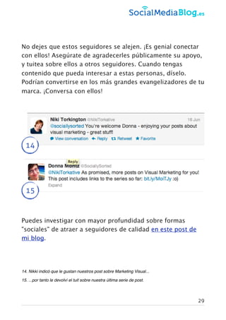 No dejes que estos seguidores se alejen. ¡Es genial conectar
con ellos! Asegúrate de agradecerles públicamente su apoyo,
y tuitea sobre ellos a otros seguidores. Cuando tengas
contenido que pueda interesar a estas personas, díselo.
Podrían convertirse en los más grandes evangelizadores de tu
marca. ¡Conversa con ellos!
14
15
Puedes investigar con mayor profundidad sobre formas
"sociales" de atraer a seguidores de calidad en este post de
mi blog.
14. Nikki indicó que le gustan nuestros post sobre Marketing Visual...
15. ...por tanto le devolví el tuit sobre nuestra última serie de post.
29
 