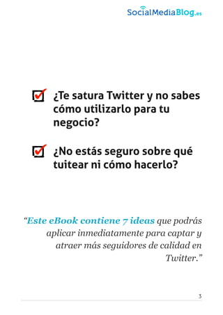 ¿Te satura Twitter y no sabes
cómo utilizarlo para tu
negocio?
¿No estás seguro sobre qué
tuitear ni cómo hacerlo?
“Este eBook contiene 7 ideas que podrás
aplicar inmediatamente para captar y
atraer más seguidores de calidad en
Twitter.”
3
 