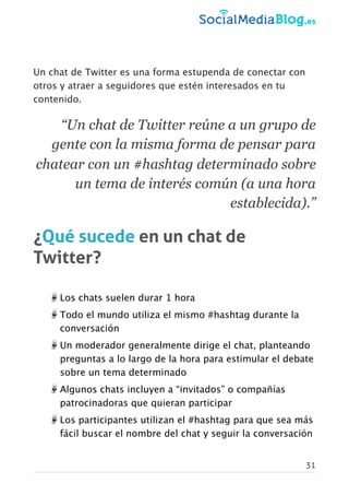 Un chat de Twitter es una forma estupenda de conectar con
otros y atraer a seguidores que estén interesados en tu
contenido.
“Un chat de Twitter reúne a un grupo de
gente con la misma forma de pensar para
chatear con un #hashtag determinado sobre
un tema de interés común (a una hora
establecida).”
¿Qué sucede en un chat de
Twitter?
Los chats suelen durar 1 hora
Todo el mundo utiliza el mismo #hashtag durante la
conversación
Un moderador generalmente dirige el chat, planteando
preguntas a lo largo de la hora para estimular el debate
sobre un tema determinado
Algunos chats incluyen a “invitados” o compañías
patrocinadoras que quieran participar
Los participantes utilizan el #hashtag para que sea más
fácil buscar el nombre del chat y seguir la conversación
31
 