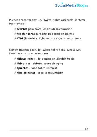 Puedes encontrar chats de Twitter sobre casi cualquier tema.
Por ejemplo:
#edchat para profesionales de la educación
#cookingchat para chef de cocina en ciernes
#TNI (Travellers Night In) para viajeros entusiastas
Existen muchos chats de Twitter sobre Social Media. Mis
favoritos en este momento son:
#likeablechat – del equipo de Likeable Media
#blogchat – debates sobre blogging
#pinchat – todo sobre Pinterest
#linkedinchat – todo sobre LinkedIn
32
 