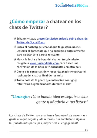 ¿Cómo empezar a chatear en los
chats de Twitter?
Echa un vistazo a este fantástico artículo sobre chats de
Twitter de Social Fresh
Busca el hashtag del chat al que te gustaría unirte.
Observa el contenido que ha aparecido anteriormente
para valorar si te parece relevante
Marca la fecha y la hora del chat en tu calendario.
Dirígete a www.timeanddate.com para hacer una
conversión de la hora si te encuentras en otro país
Únete a la conversación y recuerda añadir #xyzchat (el
hashtag del chat) al ﬁnal de tus tuits
Toma nota de la gente que interactúa contigo y
retuitéalos o @menciónalos durante el chat
 
“Consejo: ¡Una buena idea es seguir a esta
gente y añadirla a tus listas!”
 
Los chats de Twitter son una forma fenomenal de encontrar a
gente a la que seguir y –de retorno- que también te sigan a
ti. ¡Cuanto más participes, mayor será el engagement!
34
 