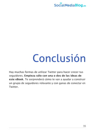 Conclusión
Hay muchas formas de utilizar Twitter para hacer crecer tus
seguidores. Empieza sólo con una o dos de las ideas de
este eBook. Te sorprenderá cómo te van a ayudar a construir
un grupo de seguidores relevante y con ganas de conectar en
Twitter.
35
 