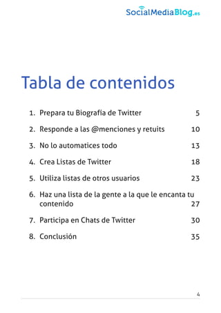 Tabla de contenidos
1. Prepara tu Biografía de Twitter 5
2. Responde a las @menciones y retuits 10
3. No lo automatices todo 13
4. Crea Listas de Twitter 18
5. Utiliza listas de otros usuarios 23
6. Haz una lista de la gente a la que le encanta tu
contenido 27
7. Participa en Chats de Twitter 30
8. Conclusión 35
4
 