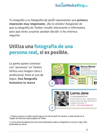 Tu biografía y tu fotografía de perﬁl representan una primera
impresión muy importante. ¡No lo olvides! Asegúrate de
que tu biografía de Twitter resulte interesante e informativa
para que otros usuarios puedan decidir si les interesa
seguirte.
Utiliza una fotografía de una
persona real, si es posible.
La gente quiere conectar
con “personas” en Twitter.
Utiliza una imagen clara y
profesional. Evita el uso de
logos. Una fotografía
humaniza tu marca
1. Fíjate en que yo no utilizo nuestro logo en mi foto de perﬁl. En cambio, sí está incluido en la
imagen de fondo de nuestra página de Twitter.
2. Lorna Jame (Fundadora de Lorna Jane Activewear) utiliza su fotografía en vez de un logo. Esto
personaliza su marca.
6
2
1
 