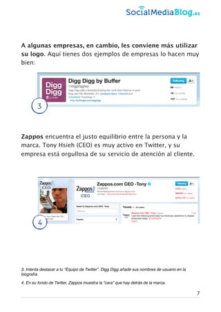 A algunas empresas, en cambio, les conviene más utilizar
su logo. Aquí tienes dos ejemplos de empresas lo hacen muy
bien:
Zappos encuentra el justo equilibrio entre la persona y la
marca. Tony Hsieh (CEO) es muy activo en Twitter, y su
empresa está orgullosa de su servicio de atención al cliente.
3. Intenta destacar a tu “Equipo de Twitter”. Digg Digg añade sus nombres de usuario en la
biografía.
4. En su fondo de Twitter, Zappos muestra la “cara” que hay detrás de la marca.
3
4
7
 