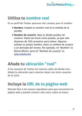 Utiliza tu nombre real
En tu perﬁl de Twitter aparecen dos campos para el nombre:
Nombre: Emplea tu nombre real en la medida de lo
posible
Nombre de usuario: Aquí es donde puedes ser
creativo. Hazlo tan breve como puedas, ya que sólo
dispones de 140 caracteres para tuitear. Algunos
utilizan su propio nombre; otros su nombre de usuario
o un derivado del mismo. Por ejemplo, mi “Nombre” es
Donna Moritz, pero mi “Nombre de usuario” es
@SociallySorted
Añade tu ubicación “real”
A los usuarios de Twitter les interesa saber de dónde eres.
Añade tu ubicación para conectar mejor con otros usuarios
de tu zona
Incluye la URL de tu página web
Pónselo fácil a los nuevos seguidores para que encuentren tu
página web y puedan conocer más cosas sobre tu marca
8
 