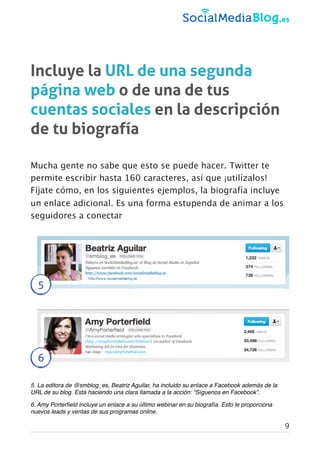 Incluye la URL de una segunda
página web o de una de tus
cuentas sociales en la descripción
de tu biografía
Mucha gente no sabe que esto se puede hacer. Twitter te
permite escribir hasta 160 caracteres, así que ¡utilízalos!
Fíjate cómo, en los siguientes ejemplos, la biografía incluye
un enlace adicional. Es una forma estupenda de animar a los
seguidores a conectar
5
6
5. La editora de @smblog_es, Beatriz Aguilar, ha incluido su enlace a Facebook además de la
URL de su blog. Está haciendo una clara llamada a la acción: “Síguenos en Facebook”.
6. Amy Porterﬁeld incluye un enlace a su último webinar en su biografía. Esto le proporciona
nuevos leads y ventas de sus programas online.
9
 