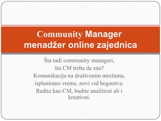 Community Manager
menadžer online zajednica
      Šta radi community manageri,
           šta CM treba da zna?
  Komunikacija na društvenim mrežama,
  isplanirano vreme, novi vid bogatstva.
   Radite kao CM, budite analiticni ali i
                 kreativni.
 