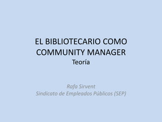 EL BIBLIOTECARIO COMO
COMMUNITY MANAGER
Teoría
Rafa Sirvent
Sindicato de Empleados Públicos (SEP)
 