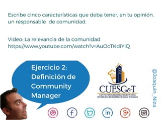 @Joaquin_Niza
Ejercicio 2:
Definición de
Community
Manager
Escribe cinco características que deba tener, en tu opinión,
un responsable de comunidad.
Video: La relevancia de la comunidad
https://www.youtube.com/watch?v=AuOcTKdiYiQ
 
