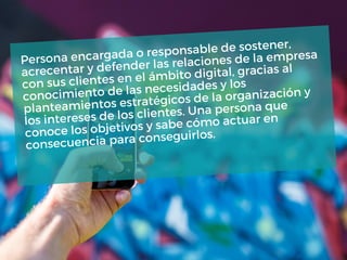 Persona encargada o responsable de sostener,
acrecentar y defender las relaciones de la empresa
con sus clientes en el ámbito digital, gracias al
conocimiento de las necesidades y los
planteamientos estratégicos de la organización y
los intereses de los clientes. Una persona que
conoce los objetivos y sabe cómo actuar en
consecuencia para conseguirlos.
 