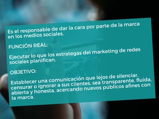 Es el responsable de dar la cara por parte de la marca
en los medios sociales.
FUNCIÓN REAL:
Ejecutar lo que los estrategas del marketing de redes
sociales planifican.
OBJETIVO:
Establecer una comunicación que lejos de silenciar,
censurar o ignorar a sus clientes, sea transparente, fluida,
abierta y honesta, acercando nuevos públicos afines con
la marca.
 