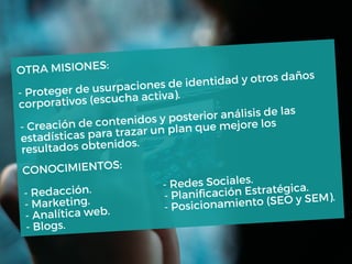 OTRA MISIONES:
- Proteger de usurpaciones de identidad y otros daños
corporativos (escucha activa).
- Creación de contenidos y posterior análisis de las
estadísticas para trazar un plan que mejore los
resultados obtenidos.
CONOCIMIENTOS:
- Redacción.
- Redes Sociales.
- Marketing.
- Planificación Estratégica.
- Analítica web. - Posicionamiento (SEO y SEM).
- Blogs.
 