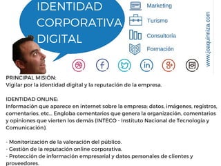IDENTIDAD
CORPORATIVA
DIGITAL
PRINCIPAL MISIÓN:
Vigilar por la identidad digital y la reputación de la empresa.
IDENTIDAD ONLINE:
Información que aparece en internet sobre la empresa: datos, imágenes, registros,
comentarios, etc... Engloba comentarios que genera la organización, comentarios
y opiniones que vierten los demás (INTECO - Instituto Nacional de Tecnología y
Comunicación).
- Monitorización de la valoración del público.
- Gestión de la reputación online corporativa.
- Protección de información empresarial y datos personales de clientes y
proveedores.
 