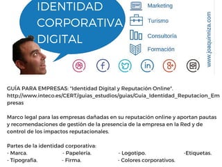 IDENTIDAD
CORPORATIVA
DIGITAL
GUÍA PARA EMPRESAS: "Identidad Digital y Reputación Online".
http://www.inteco.es/CERT/guias_estudios/guias/Guia_Identidad_Reputacion_Em
presas
Marco legal para las empresas dañadas en su reputación online y aportan pautas
y recomendaciones de gestión de la presencia de la empresa en la Red y de
control de los impactos reputacionales.
Partes de la identidad corporativa:
- Marca. - Papelería. - Logotipo. -Etiquetas.
- Tipografía. - Firma. - Colores corporativos.
 