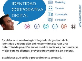 IDENTIDAD
CORPORATIVA
DIGITAL
Establecer una estrategia integrada de gestión de la
identidad y reputación online permite alcanzar una
determinada posición en los medios sociales y comunicarse
mejor con los clientes, proveedores y público en general.
Establecer qué estilo y procedimiento se usará.
 