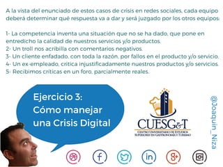 @Joaquin_Niza
Ejercicio 3:
Cómo manejar
una Crisis Digital
A la vista del enunciado de estos casos de crisis en redes sociales, cada equipo
deberá determinar qué respuesta va a dar y será juzgado por los otros equipos:
1- La competencia inventa una situación que no se ha dado, que pone en
entredicho la calidad de nuestros servicios y/o productos.
2- Un troll nos acribilla con comentarios negativos.
3- Un cliente enfadado, con toda la razón, por fallos en el producto y/o servicio.
4- Un ex-empleado, critica injustificadamente nuestros productos y/o servicios.
5- Recibimos críticas en un foro, parcialmente reales.
 