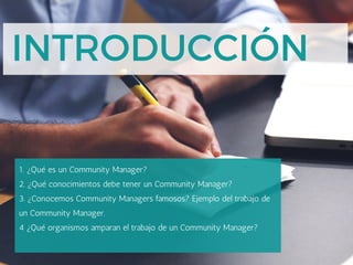 INTRODUCCIÓN
1. ¿Qué es un Community Manager?
2. ¿Qué conocimientos debe tener un Community Manager?
3. ¿Conocemos Community Managers famosos? Ejemplo del trabajo de
un Community Manager.
4 ¿Qué organismos amparan el trabajo de un Community Manager?
 